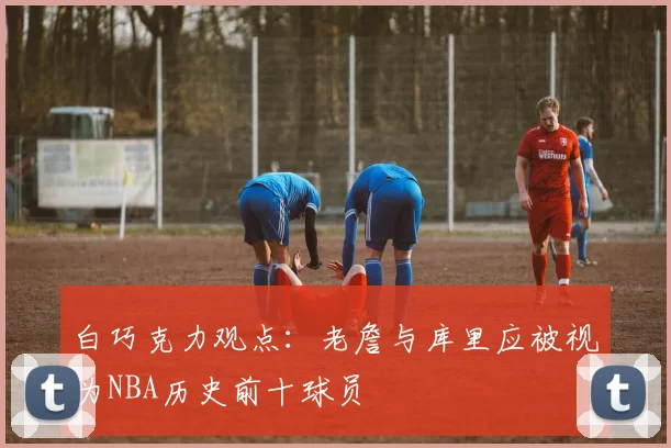 白巧克力观点：老詹与库里应被视为NBA历史前十球员