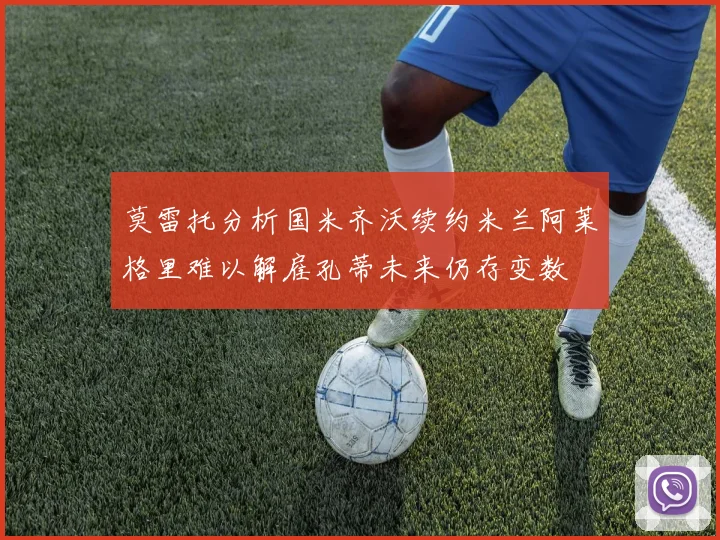 莫雷托分析国米齐沃续约米兰阿莱格里难以解雇孔蒂未来仍存变数