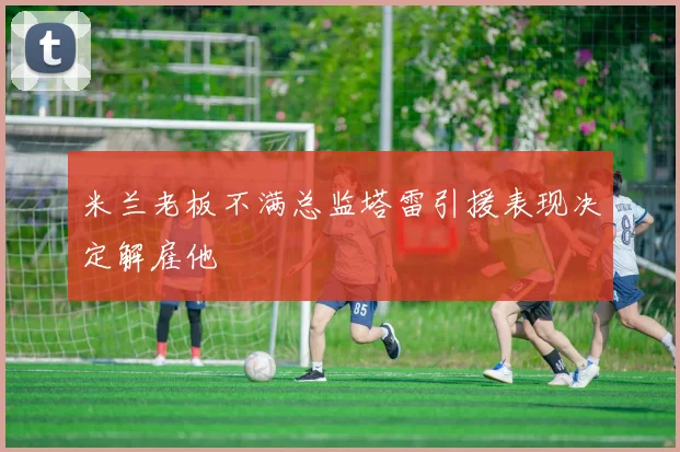 米兰老板不满总监塔雷引援表现决定解雇他