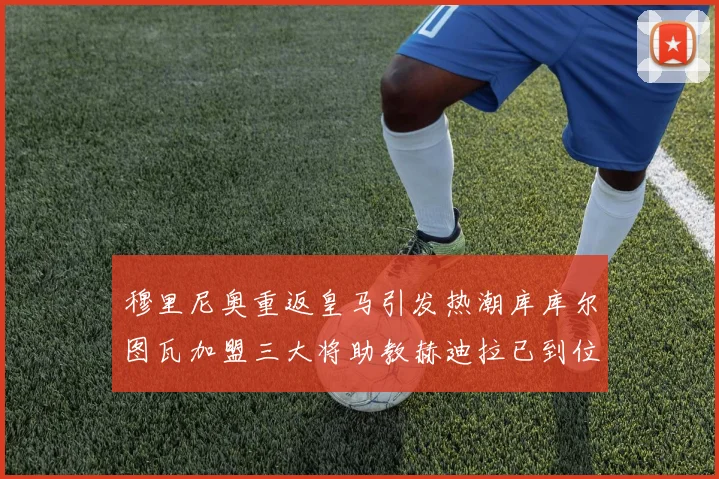 穆里尼奥重返皇马引发热潮库库尔图瓦加盟三大将助教赫迪拉已到位