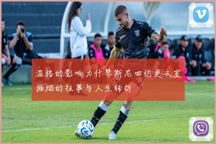 温格的影响力什琴斯尼回忆更衣室抽烟的往事与人生转折