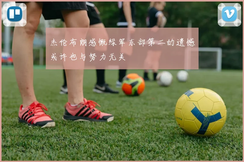 杰伦布朗感慨绿军东部第二的遗憾或许也与努力无关