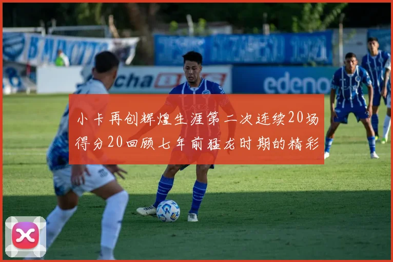 小卡再创辉煌生涯第二次连续20场得分20回顾七年前猛龙时期的精彩表现