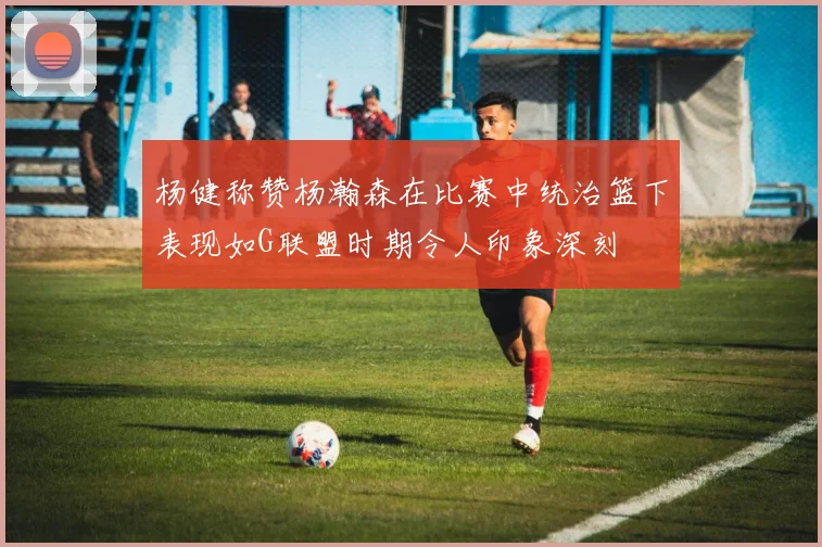 杨健称赞杨瀚森在比赛中统治篮下表现如G联盟时期令人印象深刻