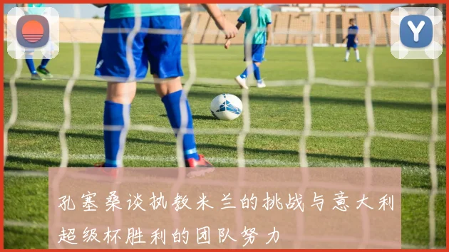 孔塞桑谈执教米兰的挑战与意大利超级杯胜利的团队努力