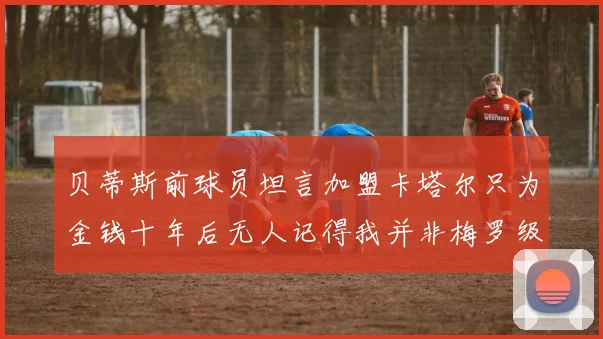 贝蒂斯前球员坦言加盟卡塔尔只为金钱十年后无人记得我并非梅罗级别