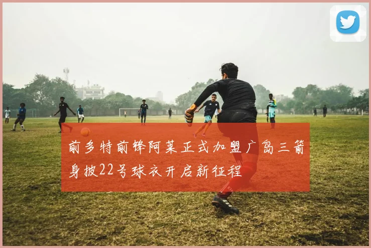 前多特前锋阿莱正式加盟广岛三箭身披22号球衣开启新征程