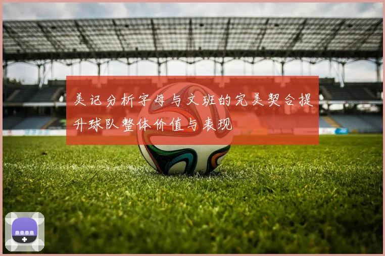 美记分析字母与文班的完美契合提升球队整体价值与表现