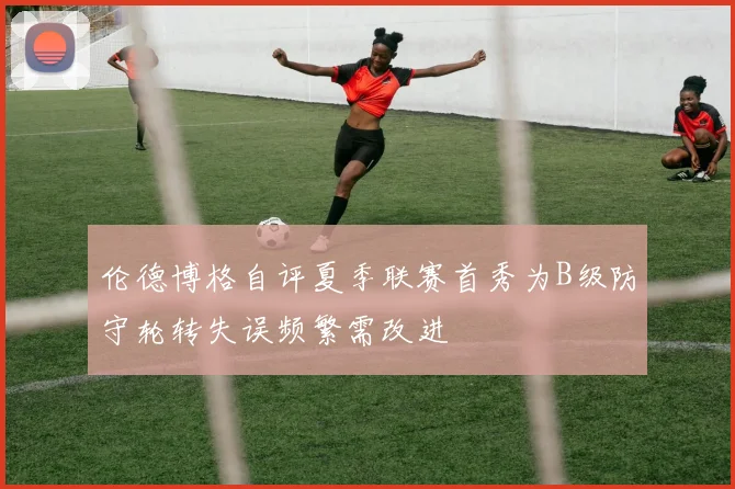 伦德博格自评夏季联赛首秀为B级防守轮转失误频繁需改进