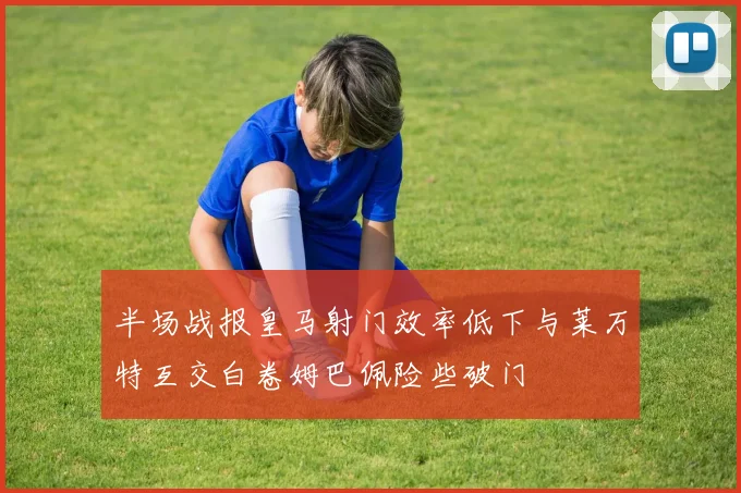 半场战报皇马射门效率低下与莱万特互交白卷姆巴佩险些破门