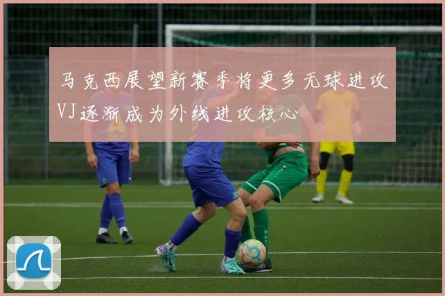 马克西展望新赛季将更多无球进攻VJ逐渐成为外线进攻核心
