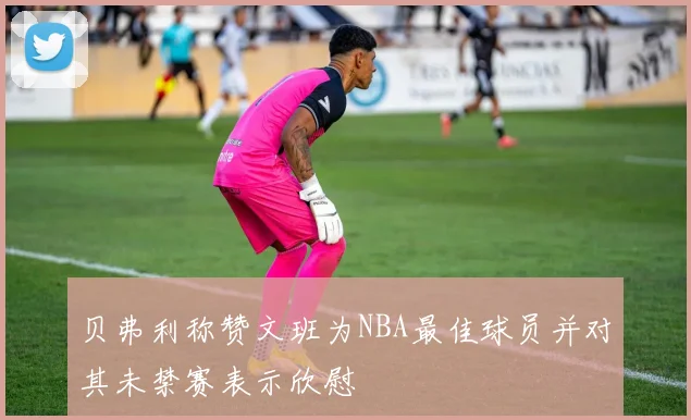 贝弗利称赞文班为NBA最佳球员并对其未禁赛表示欣慰