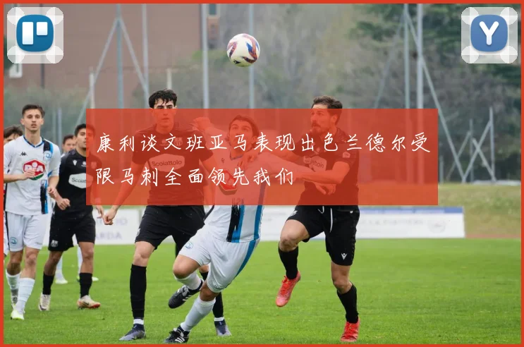 康利谈文班亚马表现出色兰德尔受限马刺全面领先我们