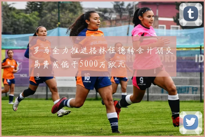 罗马全力推进格林伍德转会计划交易费或低于5000万欧元