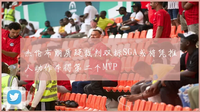 杰伦布朗质疑裁判双标SGA或将凭推人动作夺得第二个MVP