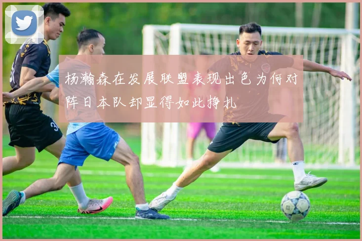杨瀚森在发展联盟表现出色为何对阵日本队却显得如此挣扎