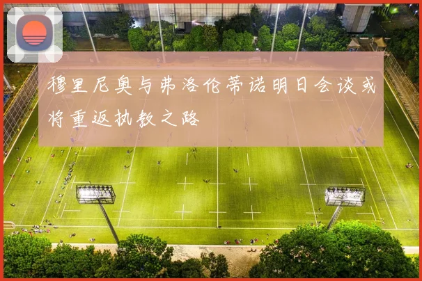 穆里尼奥与弗洛伦蒂诺明日会谈或将重返执教之路