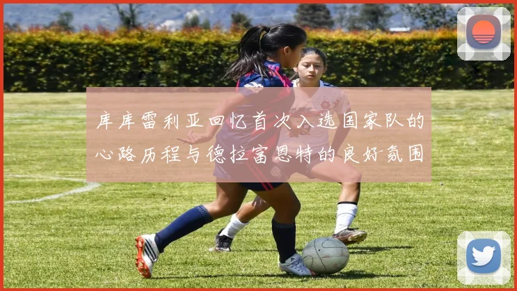 库库雷利亚回忆首次入选国家队的心路历程与德拉富恩特的良好氛围