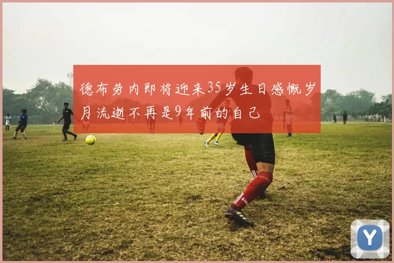 德布劳内即将迎来35岁生日感慨岁月流逝不再是9年前的自己