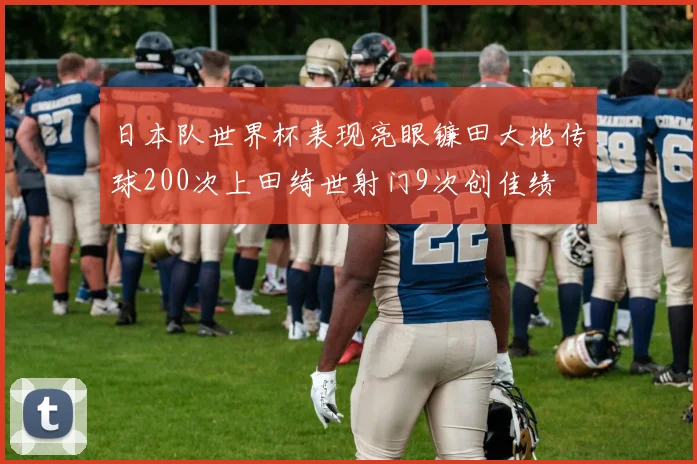 日本队世界杯表现亮眼镰田大地传球200次上田绮世射门9次创佳绩