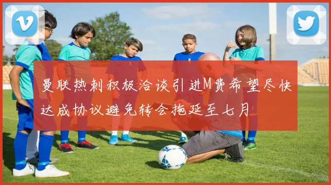 曼联热刺积极洽谈引进M费希望尽快达成协议避免转会拖延至七月