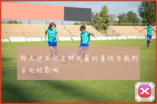 阿夫迪亚谈击败火箭的喜悦与裁判言论的影响
