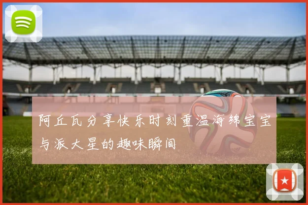 阿丘瓦分享快乐时刻重温海绵宝宝与派大星的趣味瞬间