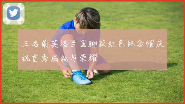 三名前英格兰国脚获红色纪念帽庆祝首秀成就与荣耀