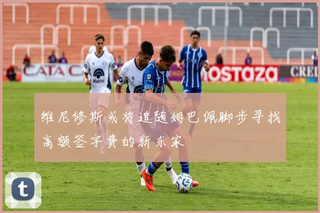 维尼修斯或将追随姆巴佩脚步寻找高额签字费的新东家