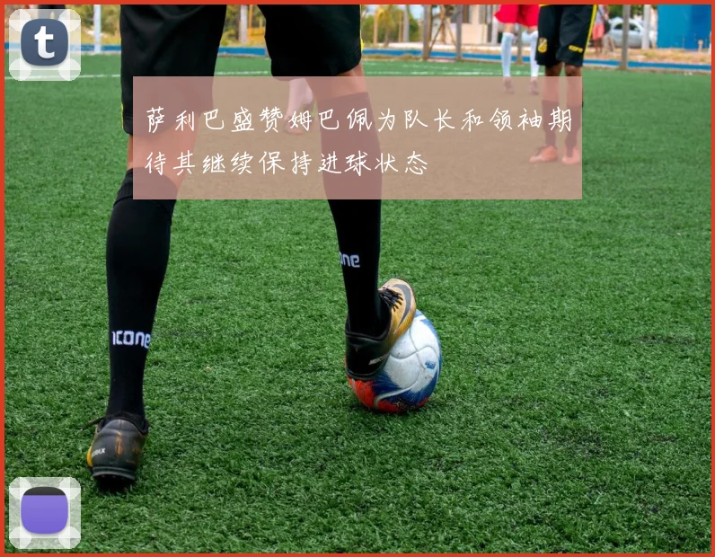 萨利巴盛赞姆巴佩为队长和领袖期待其继续保持进球状态